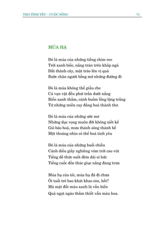 THO TÒNH YÏU – CUÖÅC SÖËNG                                       71




              MUÂA HAÅ

              Àoá laâ muâa cuãa nhûäng tiïëng chim reo
              Trúâi xanh biïëc, nùæng traân trïn khùæp ngaã
              Àêët thaânh cêy, mêåt traâo lïn võ quaã
              Bûúác chên ngûúâi böîng múã nhûäng àûúâng ài

              Àoá laâ muâa khöng thïí giêëu che
              Caã vaån vêåt àïìu phúi trêìn dûúái nùæng
              Biïín xanh thùèm, caánh buöìm löìng löång trùæng
              Tûâ nhûäng miïìn cay àùæng hoaá thaânh thú.

              Àoá laâ muâa cuãa nhûäng ûúác mú
              Nhûäng duåc voång muön àúâi khöng xiïët kïí
              Gioá baäo hoaâ, mûa thaânh söng thaânh bïí
              Möåt thoaáng nhòn coá thïí hoaá tònh yïu

              Àoá laâ muâa cuãa nhûäng buöíi chiïìu
              Caánh diïìu giêëy nghiïng voâm trúâi cao vuát
              Tiïëng dïë thûác suöët àïm daâi oi bûác
              Tiïëng cuöëc döìn thuác giuåc nùæng àang trûa


              Muâa haå cuãa töi, muâa haå àaä ài chûa
              Öi tuöíi treã bao khaát khao coân, hïët?
              Maâ mùåt àêët maâu xanh laâ vêîn biïín
              Quaã ngoåt ngaâo thùæm thiïët vêîn maâu hoa.
 