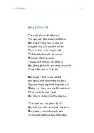 XUÊN QUYÂNH                                                  72




              HOA TÛÚÂNG VI


              Trùæng vúái höìng vaâ tim tñm nhaåt
              Tûåa maâu mêy phiïu laäng cuöëi trúâi xa
              Hoa tûúâng vi nhû thûåc laåi nhû mú
              Cuâng töi söëng suöët möåt thúâi treã daåi
              Voác nhoã nhùæn trûúác têëm gioá thöíi
              Töi hiïíu àiïìu trong laá noái lao xao
              ÚÃ núi naâo húäi àiïåu ca dao
              Tûâng ca ngúåi möåt loaâi hoa chûa coá
              Hoa phaãng phêët möëi tònh trong chuyïån cöí
              Mang lúä lêìm oan ûác àaä xa xöi.


              Hoa tûoâng vi thúâi treã daåi cuãa töi
              Bïn maái raå möåt maãnh vûúân heão laánh
              Ngaây mûa buåi khùæp neão àûúâng vûâa taånh
              Nhûäng cuåm höìng, cuåm tñm lêîn maâu xanh
              Töi coá hoa beâ baån bïn mònh
              Hoa hiïíu caã nhûäng àiïìu töi chùèng noái.


              Töi àaä qua bao thaác ghïình àaá nuái
              Qua thúâi gian - toác thoaáng súåi maâu mûa
              Hoa tûúâng vi cuãa nhûäng ngaây xûa
              Töi vêîn nhúá möåt maâu mêy phiïu laäng
 