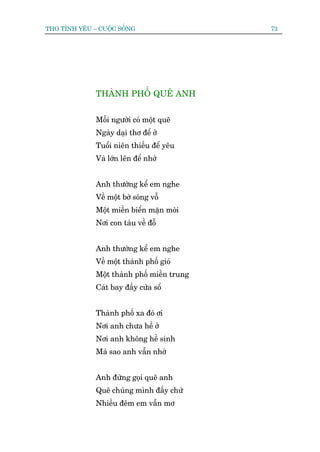 THO TÒNH YÏU – CUÖÅC SÖËNG                   73




              THAÂNH PHÖË QUÏ ANH


              Möîi ngûúâi coá möåt quï
              Ngaây daåi thú àïí úã
              Tuöíi niïn thiïëu àïí yïu
              Vaâ lúán lïn àïí nhúá


              Anh thûúâng kïí em nghe
              Vïì möåt búâ soáng vöî
              Möåt miïìn biïín mùån moâi
              Núi con taâu vïì àöî


              Anh thûúâng kïí em nghe
              Vïì möåt thaânh phöë gioá
              Möåt thaânh phöë miïìn trung
              Caát bay àêìy cûãa söí


              Thaânh phöë xa àoá úi
              Núi anh chûa hïì úã
              Núi anh khöng hïì sinh
              Maâ sao anh vêîn nhúá


              Anh àûâng goåi quï anh
              Quï chuáng mònh àêëy chûá
              Nhiïìu àïm em vêîn mú
 