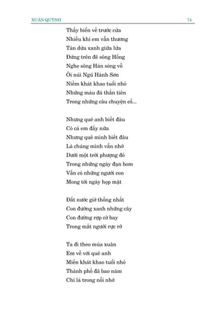 XUÊN QUYÂNH                                     74

              Thêëy biïín vïì trûúác cûãa
              Nhiïìu khi em vêîn thûúng
              Taán dûâa xanh giûäa lûãa
              Àûáng trïn àï söng Höìng
              Nghe söng Haân soáng vöî
              Öi nuái Nguä Haânh Sún
              Niïìm khaát khao tuöíi nhoã
              Nhûäng maâu àaá thêìn tiïn
              Trong nhûäng cêu chuyïån cöí...


              Nhûng quï anh biïët àêu
              Coá caã em àêëy nûäa
              Nhûng quï mònh biïët àêu
              Laâ chuáng mònh vêîn nhúá
              Dûúái möåt trúâi phûúång àoã
              Trong nhûäng ngaây àaån bom
              Vêîn coá nhûäng ngûúâi con
              Mong túái ngaây hoåp mùåt


              Àêët nûúác giúâ thöëng nhêët
              Con àûúâng xanh nhûäng cêy
              Con àûúâng rúåp cúâ bay
              Trong mùæt ngûúâi rûåc rúä


              Ta ài theo muâa xuên
              Em vïì vúái quï anh
              Miïìn khaát khao tuöíi nhoã
              Thaânh phöë àaä bao nùm
              Chó laâ trong nöîi nhúá
 