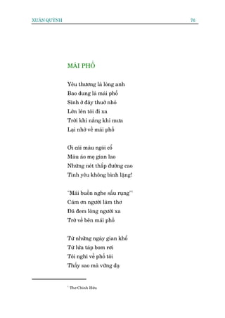 XUÊN QUYÂNH                                   76




              MAÁI PHÖË


              Yïu thûúng laâ loâng anh
              Bao dung laâ maái phöë
              Sinh úã àêy thuúã nhoã
              Lúán lïn töi ài xa
              Trúâi khi nùæng khi mûa
              Laåi nhúá vïì maái phöë


              Úi caái maâu ngoái cöí
              Maâu aáo meå gian lao
              Nhûäng neát thêëp àûúâng cao
              Tònh yïu khöng bònh lùång!


              "Maái buöìn nghe sêëu ruång"1
              Caám ún ngûúâi laâm thú
              Àaä àem loâng ngûúâi xa
              Trúâ vïì bïn maái phöë


              Tûâ nhûäng ngaây gian khöí
              Tûâ lûãa taáp bom rúi
              Töi nghô vïì phöë töi
              Thêëy sao maâ vûäng daå


              1
                  Thú Chñnh Hûäu
 