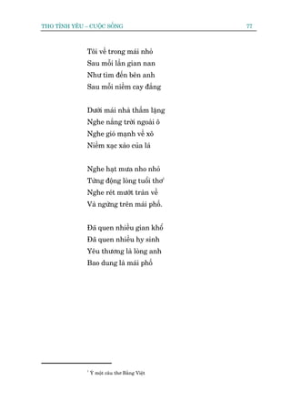 THO TÒNH YÏU – CUÖÅC SÖËNG                      77



              Töi vïì trong maái nhoã
              Sau möîi lêìn gian nan
              Nhû tòm àïën bïn anh
              Sau möîi niïìm cay àùæng


              Dûúái maái nhaâ thêìm lùång
              Nghe nùæng trúâi ngoaâi ö
              Nghe gioá maånh vïì xö
              Niïìm xaåc xaâo cuãa laá


              Nghe haåt mûa nho nhoã
              Tûâng àöång loâng tuöíi thú1
              Nghe reát mûúát traân vïì
              Vaâ ngûâng trïn maái phöë.


              Àaä quen nhiïìu gian khöí
              Àaä quen nhiïìu hy sinh
              Yïu thûúng laâ loâng anh
              Bao dung laâ maái phöë




              1
                  YÁ möåt cêu thú Bùçng Viïåt
 