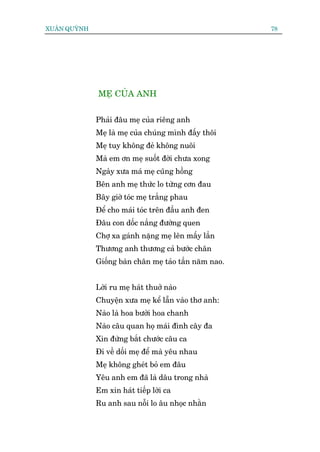 XUÊN QUYÂNH                                             78




              MEÅ CUÃA ANH


              Phaãi àêu meå cuãa riïng anh
              Meå laâ meå cuãa chuáng mònh àêëy thöi
              Meå tuy khöng àeã khöng nuöi
              Maâ em ún meå suöët àúâi chûa xong
              Ngaây xûa maá meå cuäng höìng
              Bïn anh meå thûác lo tûâng cún àau
              Bêy giúâ toác meå trùæng phau
              Àïí cho maái toác trïn àêìu anh àen
              Àêu con döëc nùæng àûúâng quen
              Chúå xa gaánh nùång meå lïn mêëy lêìn
              Thûúng anh thûúng caã bûúác chên
              Giöëng baân chên meå taão têìn nùm nao.


              Lúâi ru meå haát thuúã naâo
              Chuyïån xûa meå kïí lêîn vaâo thú anh:
              Naâo laâ hoa bûúãi hoa chanh
              Naâo cêu quan hoå maái àònh cêy àa
              Xin àûâng bùæt chûúác cêu ca
              Ài vïì döëi meå àïí maâ yïu nhau
              Meå khöng gheát boã em àêu
              Yïu anh em àaä laâ dêu trong nhaâ
              Em xin haát tiïëp lúâi ca
              Ru anh sau nöîi lo êu nhoåc nhùçn
 