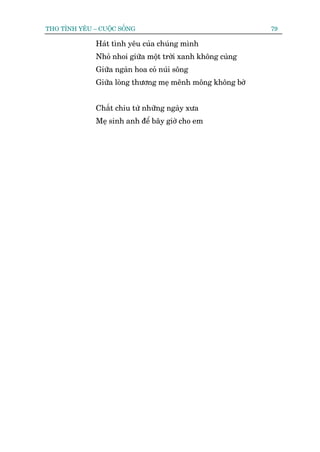 THO TÒNH YÏU – CUÖÅC SÖËNG                                  79

              Haát tònh yïu cuãa chuáng mònh
              Nhoã nhoi giûäa möåt trúâi xanh khöng cuâng
              Giûäa ngaân hoa coã nuái söng
              Giûäa loâng thûúng meå mïnh möng khöng búâ


              Chùæt chiu tûâ nhûäng ngaây xûa
              Meå sinh anh àïí bêy giúâ cho em
 
