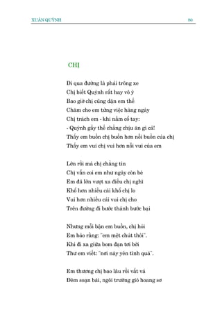 XUÊN QUYÂNH                                                      80




              CHÕ


              Ài qua àûúâng laâ phaãi tröng xe
              Chõ biïët Quyânh rêët hay vö yá
              Bao giúâ chõ cuäng dùån em thïë
              Chùm cho em tûâng viïåc haâng ngaây
              Chõ traách em - khi nùæm cöí tay:
              - Quyânh gêìy thïë chùèng chõu ùn gò caã!
              Thêëy em buöìn chõ buöìn hún nöîi buöìn cuãa chõ
              Thêëy em vui chõ vui hún nöîi vui cuãa em


              Lúán röìi maâ chõ chùèng tin
              Chõ vêîn coi em nhû ngaây coân beá
              Em àaä lúán vûúåt xa àiïìu chõ nghô
              Khöí hún nhiïìu caái khöí chõ lo
              Vui hún nhiïìu caái vui chõ cho
              Trïn àûúâng ài bûúác thaânh bûúác baåi


              Nhûng möîi bêån em buöìn, chõ hoãi
              Em baão rùçng: "em mïåt chuát thöi".
              Khi ài xa giûäa bom àaån túi búâi
              Thû em viïët: "núi naây yïn tônh quaá".


              Em thûúng chõ bao lêu röìi vêët vaã
              Àïm soaån baâi, ngöi trûúâng gioá hoang sú
 