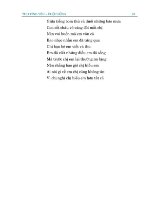 THO TÒNH YÏU – CUÖÅC SÖËNG                                      81

              Giûäa tiïëng bom thuâ vaâ dûúái nhûäng baäo mûa
              Cún söët chaáu voä vaâng àöi mùæt chõ
              Nïn vui buöìn maâ em vêîn coá
              Bao nhoåc nhùçn em àaä tûâng qua
              Chó baån beâ em viïët vaâ thú.
              Em àaä viïët nhûäng àiïìu em àaä söëng
              Maâ trûúác chõ em laåi thûúâng im lùång
              Nïn chùèng bao giúâ chõ hiïíu em
              Ai noái gò vïì em chõ cuäng khöng tin
              Vò chõ nghô chõ hiïíu em hún têët caã
 