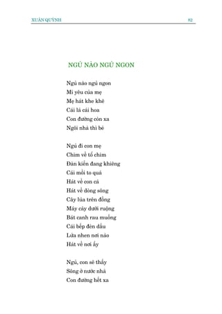 XUÊN QUYÂNH                            82




              NGUÃ NAÂO NGUÃ NGON


              Nguã naâo nguã ngon
              Mi yïu cuãa meå
              Meå haát khe kheä
              Caái laá caái hoa
              Con àûúâng coân xa
              Ngöi nhaâ thò beá


              Nguã ài con meå
              Chim vïì töí chim
              Àaân kiïën àang khiïng
              Caái möìi to quaá
              Haát vïì con caá
              Haát vïì doâng söng
              Cêy luáa trïn àöìng
              Maáy caây dûúái ruöång
              Baát canh rau muöëng
              Caái bïëp àeân dêìu
              Lûãa nhen núi naâo
              Haát vïì núi êëy


              Nguã, con seä thêëy
              Söng úã nûúác nhaâ
              Con àûúâng hïët xa
 