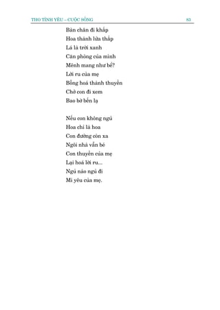 THO TÒNH YÏU – CUÖÅC SÖËNG                83

              Baân chên ài khùæp
              Hoa thaânh lûãa thùæp
              Laá laâ trúâi xanh
              Cùn phoâng cuãa mònh
              Mïnh mang nhû bïí?
              Lúâi ru cuãa meå
              Böîng hoaá thaânh thuyïìn
              Chúã con ài xem
              Bao búâ bïën laå


              Nïëu con khöng nguã
              Hoa chó laâ hoa
              Con àûúâng coân xa
              Ngöi nhaâ vêîn beá
              Con thuyïìn cuãa meå
              Laåi hoaá lúâi ru...
              Nguã naâo nguã ài
              Mi yïu cuãa meå.
 