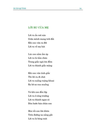 XUÊN QUYÂNH                                 84




              LÚÂI RU CUÃA MEÅ


              Lúâi ru êín núi naâo
              Giûäa mïnh mang trúâi àêët
              Khi con vûâa ra àúâi
              Lúâi ru vïì meå haát


              Luác con nùçm êëm aáp
              Lúâi ru laâ têëm chùn
              Trong giêëc nguã ïm àïìm
              Lúâi ru thaânh giêëc möång


              Khi con vûâa tónh giêëc
              Thò lúâi ru ài chúi
              Lúâi ru xuöëng ruöång khoai
              Ra búâ ao rau muöëng


              Vaâ khi con àïën lúáp
              Lúâi ru úã cöng trûúâng
              Lúâi ru thaânh ngoån coã
              Àoán bûúác baân chên con


              Mai röìi con lúán khön
              Trïn àûúâng xa nùæng gùæt
              Lúâi ru laâ boáng maát
 