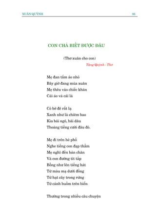 XUÊN QUYÂNH                                                    86




              CON CHAÃ BIÏËT ÀÛÚÅC ÀÊU


                           (Thú xuên cho con)
                                          Tùång Quyânh - Thú



              Meå àan têëm aáo nhoã
              Bêy giúâ àang muâa xuên
              Meå thïu vaâo chiïëc khùn
              Caái aáo vaâ caái laá


              Coã búâ àï rêët laå
              Xanh nhû laâ chiïm bao
              Kòa baäi ngö, baäi dêu
              Thoaáng tiïëng cûúâi àêu àoá.


              Meå ài trïn heâ phöë
              Nghe tiïëng con àaåp thêìm
              Meå nghô àïën baân chên
              Vaâ con àûúâng tñt tùæp
              Böîng nhû lïn tiïëng haát
              Tûâ maâu maå dûúái àöìng
              Tûâ haåt cêy trong rûâng
              Tûâ caánh buöìm trïn biïín


              Thûúâng trong nhiïìu cêu chuyïån
 