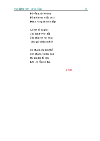 THO TÒNH YÏU – CUÖÅC SÖËNG                        87

              Böë vêîn nhùæc vïì con
              Böë múái mua chiïëc chùn
              Daânh riïng cho con àùæp


              AÁo con böë àaä giùåt
              Thú con böë viïët röìi
              Caác anh con hoãi hoaâi:
              - Bao giúâ sinh em beá?


              Caã nhaâ mong con thïë
              Con chaã biïët àûúåc àêu
              Meå ghi laåi àïí sau
              Lúán lïn röìi con àoåc


                                         1-1975
 