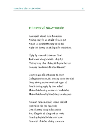 THO TÒNH YÏU – CUÖÅC SÖËNG                                     9




              THÛÚNG VÏÌ NGAÂY TRÛÚÁC


              Bao ngûúâi yïu ài tiïîn àûa nhau
              Nhûäng chuyïën xe khuêët vïì biïn giúái
              Ngûúâi töi yïu trûúác cuäng laâ böå àöåi
              Ngaây lïn àûúâng töi chùèng tiïîn chên theo.


              Ngaây êëy naâo anh àaä coá em àêu!
              Tuöíi mûúâi saáu ghi nhiïìu nhêåt kyá
              Nhûäng laâng phöë, nhûáng tònh yïu thú treã
              Coá doâng naâo trong àoá nhùæc tïn em?


              Chuyïån qua röìi anh cuäng àaä quïn
              Chùèng daám traách, chó thoaãng buöìn nho nhoã
              Loâng nhûäng muöën trúã thaânh ngoån coã
              Bïn lïì àûúâng ngaây êëy tiïën anh ài
              Muöën thaânh rûâng muön taán laá chúã che
              Muöën thaânh suöëi giûäa àûúâng xa nùæng raát


              Khi anh nguã em muöën thaânh baâi haát
              Haát ru lúâi cuãa meå ngaây xûa
              Cún söët rûâng vaâng mùæt saåm da
              Em, àöìng àöåi seã cuâng anh ca nûúác
              Laâm haåt buåi dûúái chên anh bûúác
              Laâm maái nhaâ che nhûäng cún mûa
 