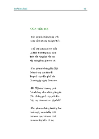 XUÊN QUYÂNH                                      90




              CON YÏU MEÅ


              - Con yïu meå bùçng öng trúâi
              Röång lùæm khöng bao giúâ hïët


              - Thïë thò laâm sao con biïët
              Laâ trúâi úã nhûäng àêu àêu
              Trúâi rêët röång laåi rêët cao
              Meå mong bao giúâ con túái!


              - Con yïu meå bùçng Haâ Nöåi
              Àïí nhúá meå con tòm ài
              Tûâ phöë naây àïën phöë kia
              Laâ con gùåp ngay àûúåc meå.


              - Haâ Nöåi coân laâ röång quaá
              Caác àûúâng nhû nhïån giùng tú
              Naâo nhûäng phöë naây phöë kia
              Gùåp meå laâm sao con gùåp hïët!


              - Con yïu meå bùçng trûúâng hoåc
              Suöët ngaây con úã àêëy thöi
              Luác con hoåc, luác con chúi
              Laâ con cuäng àïìu coá meå
 