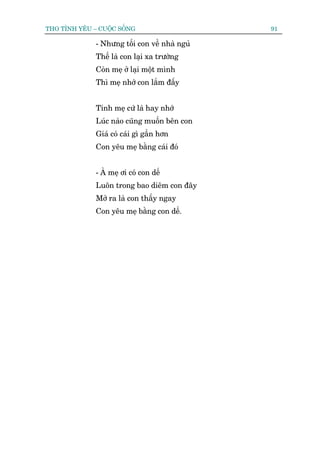THO TÒNH YÏU – CUÖÅC SÖËNG                     91

              - Nhûng töëi con vïì nhaâ nguã
              Thïë laâ con laåi xa trûúâng
              Coân meå úã laåi möåt mònh
              Thò meå nhúá con lùæm àêëy


              Tñnh meå cûá laâ hay nhúá
              Luác naâo cuäng muöën bïn con
              Giaá coá caái gò gêìn hún
              Con yïu meå bùçng caái àoá


              - AÂ meå úi coá con dïë
              Luön trong bao diïm con àêy
              Múã ra laâ con thêëy ngay
              Con yïu meå bùçng con dïë.
 