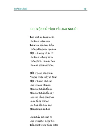 XUÊN QUYÂNH                                        92




               CHUYÏÅN CÖÍ TÑCH VÏÌ LOAÂI NGÛÚÂI


              Trúâi sinh ra trûúác nhêët
              Chó toaân laâ treã con
              Trïn traái àêët truåi trêìn
              Khöng daáng cêy ngoån coã
              Mùåt trúâi cuäng chûa coá
              Chó toaân laâ boáng àïm
              Khöng khñ chó maâu àen
              Chûa coá maâu sùæc khaác


              Mùæt treã con saáng lùæm
              Nhûng chûa thêëy gò àêu!
              Mùåt trúâi múái nhö cao
              Cho treã con nhòn roä
              Maâu xanh bùæt àêìu coã
              Maâu xanh bùæt àêìu cêy
              Cêy cao bùçng gang tay
              Laá coã bùçng súåi toác
              Caái hoa bùçng caái cuác
              Maâu àoã laâm ra hoa


              Chim bêëy giúâ sinh ra
              Cho treã nghe tiïëng hoát
              Tiïëng hoát trong bùçng nûúác
 