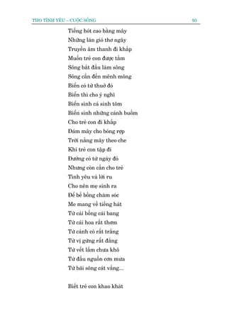 THO TÒNH YÏU – CUÖÅC SÖËNG                    93

              Tiïëng hoát cao bùçng mêy
              Nhûäng laân gioá thú ngêy
              Truyïìn êm thanh ài khùæp
              Muöën treã con àûúåc tùæm
              Söng bùæt àêìu laâm söng
              Söng cêìn àïën mïnh möng
              Biïín coá tûâ thuúã àoá
              Biïín thò cho yá nghô
              Biïín sinh caá sinh töm
              Biïín sinh nhûäng caánh buöìm
              Cho treã con ài khùæp
              Àaám mêy cho boáng rúåp
              Trúâi nùæng mêy theo che
              Khi treã con têåp ài
              Àûúâng coá tûâ ngaây àoá
              Nhûng coân cêìn cho treã
              Tònh yïu vaâ lúâi ru
              Cho nïn meå sinh ra
              Àïí bïë böìng chùm soác
              Me mang vïì tiïëng haát
              Tûâ caái böëng caái bang
              Tûâ caái hoa rêët thúm
              Tûâ caánh coâ rêët trùæng
              Tûâ võ gûâng rêët àùæng
              Tûâ vïët lêëm chûa khö
              Tûâ àêìu nguöìn cún mûa
              Tûâ baäi söng caát vùæng...


              Biïët treã con khao khaát
 