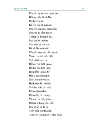 XUÊN QUYÂNH                                          94

              Chuyïån ngaây xûa, ngaây sau
              Khöng hiïíu laâ tûâ àêu
              Maâ baâ vïì úã àoá
              Kïí cho bao chuyïån cöí:
              Chuyïån con coác, naâng tiïn
              Chuyïån cö têëm úã hiïìn
              Thùçng Lyá Thöng úã aác...
              Maái toác baâ thò baåc
              Con mùæt baâ thò vui
              Baâ kïí àïën suöët àúâi
              Cuäng khöng sao hïët chuyïån
              Muöën cho treã hiïíu biïët
              Thïë laâ böë sinh ra
              Böë baão cho biïët ngoan
              Böë daåy cho biïët nghô
              Röång lùæm laâ mùåt bïí
              Daâi laâ con àûúâng ài
              Nuái thò xanh vaâ xa
              Hònh troân laâ traái àêët...
              Chûä bùæt àêìu coá trûúác
              Röìi coá ghïë coá baân
              Röìi coá lúáp coá trûúâng
              Vaâ sinh ra thêìy giaáo...
              Caái baãng bùçng caái chiïëu
              Cuåc phêën tûâ àaá ra
              Thêìy viïët chûä thêåt to:
              "Chuyïån loaâi ngûúâi" trûúác nhêët.
 