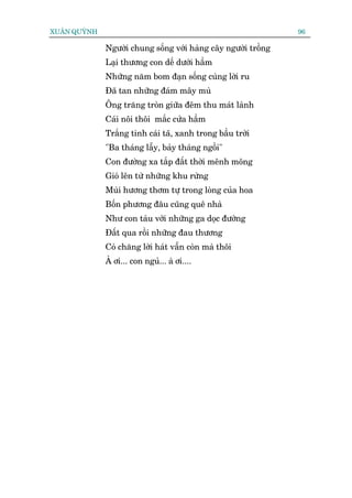 XUÊN QUYÂNH                                                     96

              Ngûúâi chung söëng vúái haâng cêy ngûúâi tröìng
              Laåi thûúng con dïë dûúái hêìm
              Nhûäng nùm bom àaån söëng cuâng lúâi ru
              Àaä tan nhûäng àaám mêy muâ
              Öng trùng troân giûäa àïm thu maát laânh
              Caái nöi thöi mùæc cûãa hêìm
              Trùæng tinh caái taä, xanh trong bêìu trúâi
              "Ba thaáng lêîy, baãy thaáng ngöìi"
              Con àûúâng xa tùæp àêët thúâi mïnh möng
              Gioá lïn tûâ nhûäng khu rûâng
              Muâi hûúng thúm tûå trong loâng cuãa hoa
              Böën phûúng àêu cuäng quï nhaâ
              Nhû con taâu vúái nhûäng ga doåc àûúâng
              Àêët qua röìi nhûäng àau thûúng
              Coá chùng lúâi haát vêîn coân maâ thöi
              AÂ úi... con nguã... aâ úi....
 