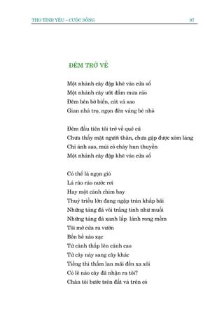 THO TÒNH YÏU – CUÖÅC SÖËNG                                         97




               ÀÏM TRÚÃ VÏÌ


              Möåt nhaânh cêy àêåp kheä vaâo cûãa söí
              Möåt nhaânh cêy ûúát àêîm mûa raâo
              Àïm bïn búâ biïín, caát vaâ sao
              Gian nhaâ troå, ngoån àeân vaâng beá nhoã


              Àïm àêìu tiïn töi trúã vïì quï cuä
              Chûa thêëy mùåt ngûúâi thên, chûa gùåp àûúåc xoám laâng
              Chó aánh sao, muâi coã chaáy hun thuyïìn
              Möåt nhaânh cêy àêåp kheä vaâo cûãa söí


              Coá thïí laâ ngoån gioá
              Laá raâo raâo nûúác rúi
              Hay möåt caánh chim bay
              Thuyã triïìu lúán àang ngêåp traân khùæp baäi
              Nhûäng taãng àaá vöi trùæng tinh nhû muöëi
              Nhûäng taãng àaá xanh lêëp laánh rong mïìm
              Töi múã cûãa ra vûúân
              Böën bïì xaâo xaåc
              Tûâ caânh thêëp lïn caânh cao
              Tûâ cêy naây sang cêy khaác
              Tiïëng thò thêìm lan maäi àïën xa xöi
              Coá leä naâo cêy àaä nhêån ra töi?
              Chên töi bûúác trïn àêët vaâ trïn coã
 