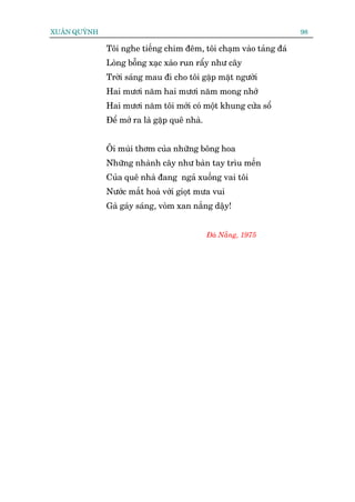 XUÊN QUYÂNH                                                        98

              Töi nghe tiïëng chim àïm, töi chaåm vaâo taãng àaá
              Loâng böîng xaåc xaâo run rêíy nhû cêy
              Trúâi saáng mau ài cho töi gùåp mùåt ngûúâi
              Hai mûúi nùm hai mûúi nùm mong nhúá
              Hai mûúi nùm töi múái coá möåt khung cûãa söí
              Àïí múã ra laâ gùåp quï nhaâ.


              Öi muâi thúm cuãa nhûäng böng hoa
              Nhûäng nhaânh cêy nhû baân tay tròu mïën
              Cuãa quï nhaâ àang ngaã xuöëng vai töi
              Nûúác mùæt hoaâ vúái gioåt mûa vui
              Gaâ gaáy saáng, voâm xan nùæng dêåy!


                                              Àaâ Nùéng, 1975
 