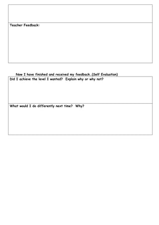 Teacher Feedback:




    Now I have finished and received my feedback…(Self Evaluation)
Did I achieve the level I wanted? Explain why or why not?




What would I do differently next time? Why?
 