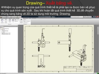 Drawing– Xuất bảng vẽ.
Nhiệm vụ quan trọng của quá trình thiết kế là phải tạo ra được bản vẽ phục
vụ cho quá trình sản xuất . Sau khi hoàn tất quá trình thiết kế 3D,để chuyển
chúng sang bảng vẽ 2D ta sử dụng môi trường Drawing.
 