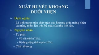 XUẤT HUYẾT KHOANG
DƯỚI NHỆN
 Định nghĩa
─ Là tình trạng máu chảy tràn vào khoang giữa màng nhện
và màng mềm lên trên bề mặt của nhu mô não.
 Nguyên nhân
─ Tự phát
 Vỡ túi phình (72%).
 Dị dạng động tĩnh mạch (10%).
─ Chấn thương
 