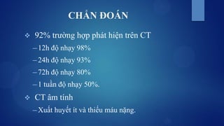 CHẨN ĐOÁN
 92% trường hợp phát hiện trên CT
─ 12h độ nhạy 98%
─ 24h độ nhạy 93%
─ 72h độ nhạy 80%
─ 1 tuần độ nhạy 50%.
 CT âm tính
─ Xuất huyết ít và thiếu máu nặng.
 