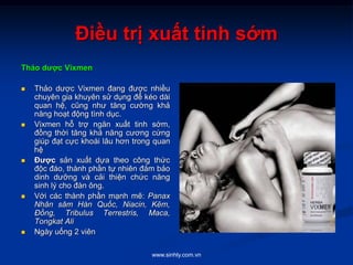 www.sinhly.com.vn
Điều trị xuất tinh sớm
Thảo dược Vixmen
 Thảo dược Vixmen đang được nhiều
chuyên gia khuyên sử dụng để kéo dài
quan hệ, cũng như tăng cường khả
năng hoạt động tình dục.
 Vixmen hỗ trợ ngăn xuất tinh sớm,
đồng thời tăng khả năng cương cứng
giúp đạt cực khoái lâu hơn trong quan
hệ
 Được sản xuất dựa theo công thức
độc đáo, thành phần tự nhiên đảm bảo
dinh dưỡng và cải thiện chức năng
sinh lý cho đàn ông.
 Với các thành phần mạnh mẽ: Panax
Nhân sâm Hàn Quốc, Niacin, Kẽm,
Đồng, Tribulus Terrestris, Maca,
Tongkat Ali
 Ngày uống 2 viên
 