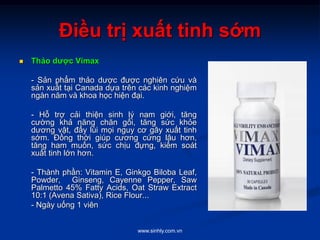 www.sinhly.com.vn
Điều trị xuất tinh sớm
 Thảo dược Vimax
- Sản phẩm thảo dược được nghiên cứu và
sản xuất tại Canada dựa trên các kinh nghiệm
ngàn năm và khoa học hiện đại.
- Hỗ trợ cải thiện sinh lý nam giới, tăng
cường khả năng chăn gối, tăng sức khỏe
dương vật, đẩy lùi mọi nguy cơ gây xuất tinh
sớm. Đồng thời giúp cương cứng lâu hơn,
tăng ham muốn, sức chịu đựng, kiểm soát
xuất tinh lớn hơn.
- Thành phần: Vitamin E, Ginkgo Biloba Leaf,
Powder, Ginseng, Cayenne Pepper, Saw
Palmetto 45% Fatty Acids, Oat Straw Extract
10:1 (Avena Sativa), Rice Flour...
- Ngày uống 1 viên
 