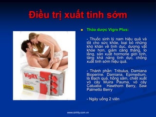 www.sinhly.com.vn
Điều trị xuất tinh sớm
 Thảo dược Vigrx Plus:
- Thuốc sinh lý nam hiệu quả và
tốt cho sức khỏe, loại bỏ những
khó khăn về tình dục, dương vật
khỏe hơn, giảm căng thẳng, lo
lắng, sản xuất hormone giới tính,
tăng khả năng tình dục, chống
xuất tinh sớm hiệu quả.
- Thành phần: Tribulus, Damiana
Bioperine. Damiana, Epimedium,
lá Bạch quả, hồng sâm, chiết xuất
vỏ cây Muira Pauma, vỏ cây
Catuaba Hawthorn Berry, Saw
Palmetto Berry
- Ngày uống 2 viên
 
