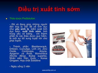 www.sinhly.com.vn
Điều trị xuất tinh sớm
 Thảo dược ProSolution
- Đã và đang giúp những người
đàn ông bị vấn đề về tình dục
như yếu sinh lý, kiểm soát tinh
dục kém, xuất tinh sớm, tinh
trùng yếu và loãng… với thành
phần từ các thảo dược quý hiếm,
là một sự bổ sung tuyệt vời cho
phái mạnh.
- Thành phần: Bladderwrack,
Drilizen, Curculigo, Linh chi, Zinc
Oxide, Cordyceps, Arjuna,
Apigenin và Amla, Momordica
(Mướp đắng), Butea superba,
Nhân sâm Hàn Quốc - Korea
Gingsen, Hợp chất Solidiline
- Ngày uống 2 viên
 