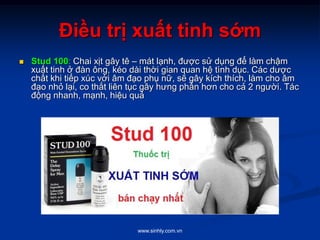 www.sinhly.com.vn
Điều trị xuất tinh sớm
 Stud 100: Chai xịt gây tê – mát lạnh, được sử dụng để làm chậm
xuất tinh ở đàn ông, kéo dài thời gian quan hệ tình dục. Các dược
chất khi tiếp xúc với âm đạo phụ nữ, sẽ gây kích thích, làm cho âm
đạo nhỏ lại, co thắt liên tục gây hưng phấn hơn cho cả 2 người. Tác
động nhanh, mạnh, hiệu quả
 