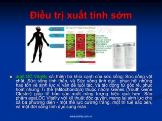 www.sinhly.com.vn
Điều trị xuất tinh sớm
 ageLOC Vitality cải thiện ba khía cạnh của sức sống: Sức sống vật
chất, Sức sống tinh thần, và Sức sống tình dục.. phục hồi những
hao tổn về sinh lực vì vấn đề tuổi tác, và tác động từ gốc rễ, phục
hoạt những Ti thể (Mitochondria) thuộc nhóm Genes (Youth Gene
Cluster) giúp tế bào sản xuất năng lượng hiệu quả hơn. Sản
phẩm ageLOC Vitality với kỹ thuật độc quyền, mang lại sinh lực cho
cả ba phương diện - một thể lực cường tráng, một trí tuệ sắc bén,
và một đời sống tình dục sung mãn.
 