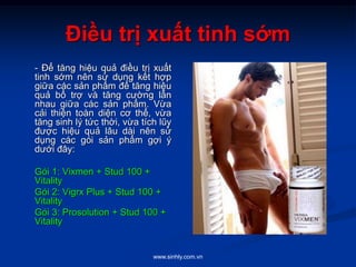 www.sinhly.com.vn
Điều trị xuất tinh sớm
- Để tăng hiệu quả điều trị xuất
tinh sớm nên sử dụng kết hợp
giữa các sản phẩm để tăng hiệu
quả bổ trợ và tăng cường lẫn
nhau giữa các sản phẩm. Vừa
cải thiện toàn diện cơ thể, vừa
tăng sinh lý tức thời, vừa tích lũy
được hiệu quả lâu dài nên sử
dụng các gói sản phẩm gợi ý
dưới đây:
Gói 1: Vixmen + Stud 100 +
Vitality
Gói 2: Vigrx Plus + Stud 100 +
Vitality
Gói 3: Prosolution + Stud 100 +
Vitality
 