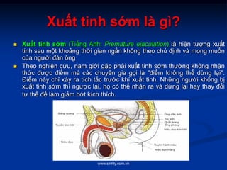 www.sinhly.com.vn
Xuất tinh sớm là gì?
 Xuất tinh sớm (Tiếng Anh: Premature ejaculation) là hiện tượng xuất
tinh sau một khoảng thời gian ngắn không theo chủ định và mong muốn
của người đàn ông
 Theo nghiên cứu, nam giới gặp phải xuất tinh sớm thường không nhận
thức được điểm mà các chuyên gia gọi là "điểm không thể dừng lại".
Điểm này chỉ xảy ra tích tắc trước khí xuất tinh. Những người không bị
xuất tinh sớm thì ngược lại, họ có thể nhận ra và dừng lại hay thay đổi
tư thể để làm giảm bớt kích thích.
 