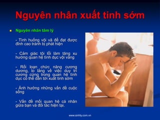 www.sinhly.com.vn
Nguyên nhân xuất tinh sớm
 Nguyên nhân tâm lý
- Tình huống vội vã để đạt được
đỉnh cao tránh bị phát hiện
- Cảm giác tội lỗi làm tăng xu
hướng quan hệ tình dục vội vàng
- Rối loạn chức năng cương
dương, lo lắng về việc duy trì
cương cứng trong quan hệ tình
dục có thể dẫn tới xuất tinh sớm
- Ảnh hưởng những vấn đề cuộc
sống
- Vấn đề mối quan hệ cá nhân
giữa bạn và đối tác hiện tại.
 