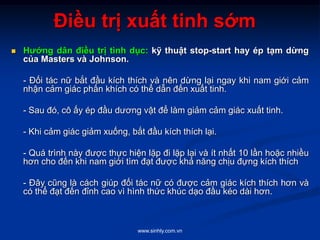 www.sinhly.com.vn
Điều trị xuất tinh sớm
 Hướng dân điều trị tình dục: kỹ thuật stop-start hay ép tạm dừng
của Masters và Johnson.
- Đối tác nữ bắt đầu kích thích và nên dừng lại ngay khi nam giới cảm
nhận cảm giác phấn khích có thể dẫn đến xuất tinh.
- Sau đó, cô ấy ép đầu dương vật để làm giảm cảm giác xuất tinh.
- Khi cảm giác giảm xuống, bắt đầu kích thích lại.
- Quá trình này được thực hiện lặp đi lặp lại và ít nhất 10 lần hoặc nhiều
hơn cho đến khi nam giới tìm đạt được khả năng chịu đựng kích thích
- Đây cũng là cách giúp đối tác nữ có được cảm giác kích thích hơn và
có thể đạt đến đỉnh cao vì hình thức khúc dạo đầu kéo dài hơn.
 