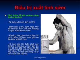 www.sinhly.com.vn
Điều trị xuất tinh sớm
 Kích thích để đạt cương cứng
lần hai lâu hơn
- Áp dụng với nam giới còn trẻ
- Nam giới tự thủ dâm hoặc nhờ
đối tác kích thích xuất tinh khoảng
1-2 giờ trước khi quan hệ
- Khoảng thời gian duy trì lần thứ
hai thường dài hơn, nam giới có
thể kiểm soát tốt hơn.
- Ở nam giới lớn tuổi, cách này
thường ít hiệu quả vì nam giới lớn
tuổi có thể gặp khó khăn để đạt
cương cứng lần thứ hai. Nếu điều
này xảy ra, có thể làm hỏng sự tự
tin và dẫn đến bất lực.
 