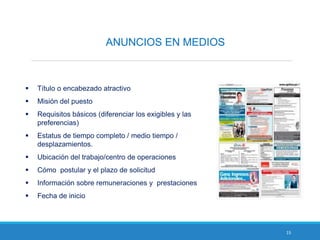 15
ANUNCIOS EN MEDIOS
 Título o encabezado atractivo
 Misión del puesto
 Requisitos básicos (diferenciar los exigibles y las
preferencias)
 Estatus de tiempo completo / medio tiempo /
desplazamientos.
 Ubicación del trabajo/centro de operaciones
 Cómo postular y el plazo de solicitud
 Información sobre remuneraciones y prestaciones
 Fecha de inicio
 