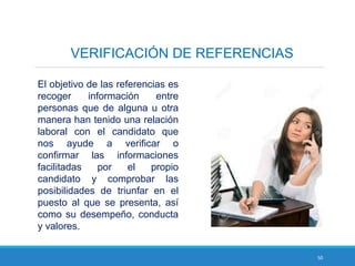 50
El objetivo de las referencias es
recoger información entre
personas que de alguna u otra
manera han tenido una relación
laboral con el candidato que
nos ayude a verificar o
confirmar las informaciones
facilitadas por el propio
candidato y comprobar las
posibilidades de triunfar en el
puesto al que se presenta, así
como su desempeño, conducta
y valores.
VERIFICACIÓN DE REFERENCIAS
 