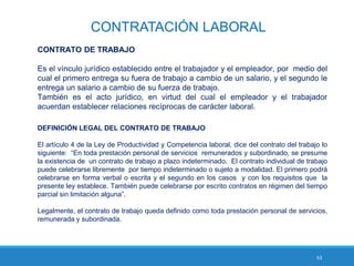 53
CONTRATACIÓN LABORAL
CONTRATO DE TRABAJO
Es el vínculo jurídico establecido entre el trabajador y el empleador, por medio del
cual el primero entrega su fuera de trabajo a cambio de un salario, y el segundo le
entrega un salario a cambio de su fuerza de trabajo.
También es el acto jurídico, en virtud del cual el empleador y el trabajador
acuerdan establecer relaciones recíprocas de carácter laboral.
DEFINICIÓN LEGAL DEL CONTRATO DE TRABAJO
El artículo 4 de la Ley de Productividad y Competencia laboral, dice del contrato del trabajo lo
siguiente: “En toda prestación personal de servicios remunerados y subordinado, se presume
la existencia de un contrato de trabajo a plazo indeterminado. El contrato individual de trabajo
puede celebrarse libremente por tiempo indeterminado o sujeto a modalidad. El primero podrá
celebrarse en forma verbal o escrita y el segundo en los casos y con los requisitos que la
presente ley establece. También puede celebrarse por escrito contratos en régimen del tiempo
parcial sin limitación alguna”.
Legalmente, el contrato de trabajo queda definido como toda prestación personal de servicios,
remunerada y subordinada.
 