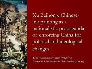 LEE Kwun Leung Vincent (09429670)LEE Kwun Leung Vincent (09429670)
Master of Social Science in China Studies (History)Master of Social Science in China Studies (History)
Xu Beihong: Chinese-Xu Beihong: Chinese-
ink painting as aink painting as a
nationalistic propagandanationalistic propaganda
of enforcing China forof enforcing China for
political and ideologicalpolitical and ideological
changeschanges
 
