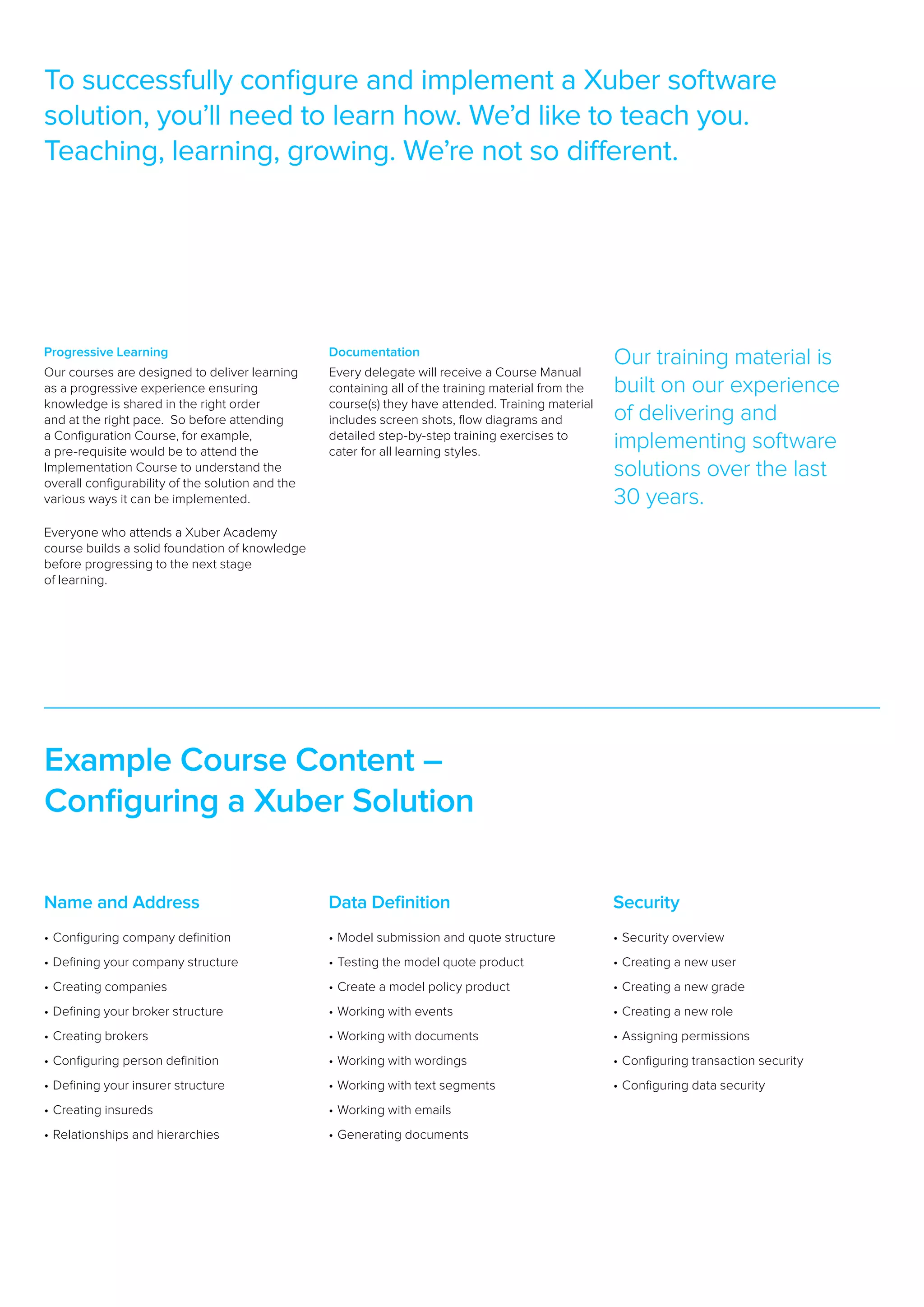 To successfully configure and implement a Xuber software
solution, you’ll need to learn how. We’d like to teach you.
Teaching, learning, growing. We’re not so different.




Progressive Learning                              Documentation
                                                                                                     Our training material is
Our courses are designed to deliver learning      Every delegate will receive a Course Manual
as a progressive experience ensuring              containing all of the training material from the   built on our experience
knowledge is shared in the right order            course(s) they have attended. Training material
and at the right pace.  So before attending       includes screen shots, flow diagrams and           of delivering and
a Configuration Course, for example,              detailed step-by-step training exercises to
a pre-requisite would be to attend the            cater for all learning styles.
                                                                                                     implementing software
Implementation Course to understand the
overall configurability of the solution and the
                                                                                                     solutions over the last
various ways it can be implemented.                                                                  30 years.
Everyone who attends a Xuber Academy
course builds a solid foundation of knowledge
before progressing to the next stage
of learning.




Example Course Content –
Configuring a Xuber Solution

Name and Address                                  Data Definition                                    Security
•	Configuring company definition                  •	 odel submission and quote structure
                                                    M                                                •	Security overview  
•	Defining your company structure                 •	Testing the model quote product                  •	Creating a new user  
•	Creating companies                              •	Create a model policy product                    •	Creating a new grade  
•	Defining your broker structure                  •	Working with events                              •	Creating a new role  
•	Creating brokers                                •	Working with documents                           •	Assigning permissions  
•	Configuring person definition                   •	Working with wordings                            •	Configuring transaction security  
•	Defining your insurer structure                 •	Working with text segments                       •	Configuring data security
•	Creating insureds                               •	Working with emails
•	Relationships and hierarchies                   •	Generating documents
 