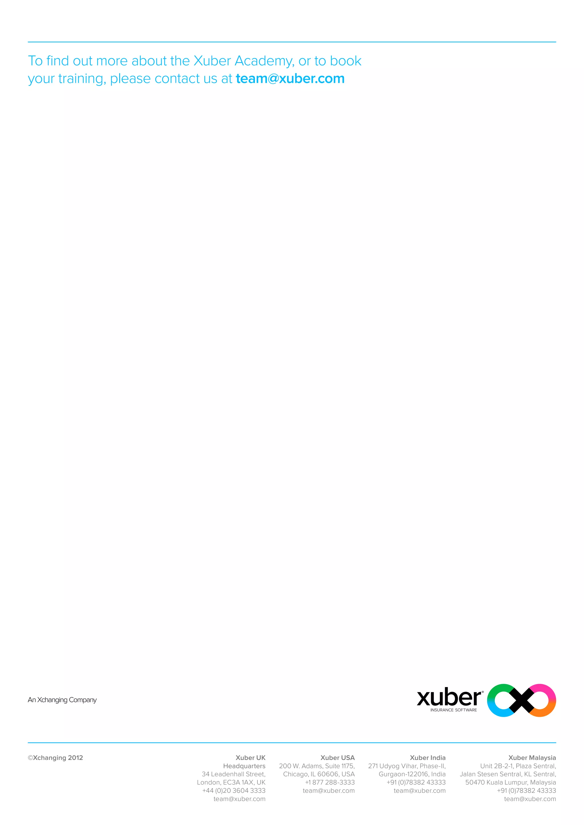 To find out more about the Xuber Academy, or to book
your training, please contact us at team@xuber.com




©Xchanging 2012                        Xuber UK                  Xuber USA                   Xuber India                     Xuber Malaysia
                                   Headquarters    200 W. Adams, Suite 1175,   271 Udyog Vihar, Phase-II,          Unit 2B-2-1, Plaza Sentral,
                           34 Leadenhall Street,    Chicago, IL 60606, USA         Gurgaon-122016, India    Jalan Stesen Sentral, KL Sentral,
                          London, EC3A 1AX, UK             +1 877 288-3333           +91 (0)78382 43333       50470 Kuala Lumpur, Malaysia
                            +44 (0)20 3604 3333           team@xuber.com               team@xuber.com                    +91 (0)78382 43333
                               team@xuber.com                                                                              team@xuber.com
 