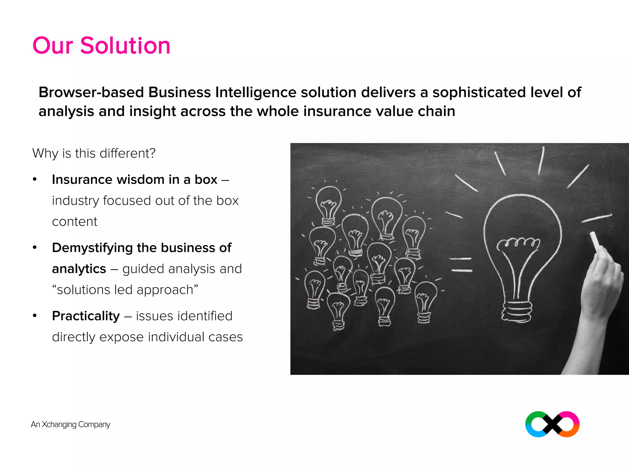 Our Solution
Why is this different?
• Insurance wisdom in a box –
industry focused out of the box
content
• Demystifying the business of
analytics – guided analysis and
“solutions led approach”
• Practicality – issues identified
directly expose individual cases
Browser-based Business Intelligence solution delivers a sophisticated level of
analysis and insight across the whole insurance value chain