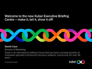 Welcome to the new Xuber Executive Briefing
Centre – make it, tell it, show it off!
Gareth Case
Director of Marketing
Xuber is an international software house that has been a trusted provider of
innovative specialist commercial insurance software, end-to-end, for over 30
years.
 