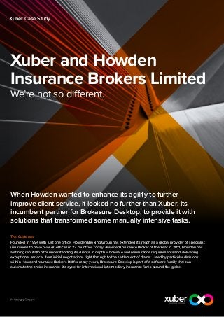Xuber Case Study




Xuber and Howden
Insurance Brokers Limited
We’re not so different.




When Howden wanted to enhance its agility to further
improve client service, it looked no further than Xuber, its
incumbent partner for Brokasure Desktop, to provide it with
solutions that transformed some manually intensive tasks.

The Customer
Founded in 1994 with just one office, Howden Broking Group has extended its reach as a global provider of specialist
insurances to have over 40 offices in 22 countries today. Awarded Insurance Broker of the Year in 2011, Howden has
a strong reputation for understanding its clients’ in depth wholesale and reinsurance requirements and delivering
exceptional service, from initial negotiations right through to the settlement of claims. Used by particular divisions
within Howden Insurance Brokers Ltd for many years, Brokasure Desktop is part of a software family that can
automate the entire insurance life cycle for international intermediary insurance firms around the globe.
 