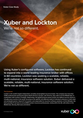 Xuber Case Study




Xuber and Lockton
We’re not so different.




Using Xuber’s configured software, Lockton has continued
to expand into a world leading insurance broker with offices
in 60 countries. Lockton was seeking a scalable, reliable,
multi-national, insurance software solution. Xuber delivered a
scalable, reliable, multi-national, insurance software solution.
We’re not so different.

The Customer
Lockton is the world’s largest independent, privately owned global insurance broker. The company has more than
4,450 professionals working throughout North America, Europe, Latin America, Asia, Africa and the Middle East. In
combination with Lockton’s strategic relationships, this global presence gives Lockton the ability to service clients in
virtually every country in the world, focusing on the specific and differing needs of individual customers in both retail
and wholesale sectors. Head of IT at Lockton, and responsible for insurance software solutions, is Chris Wheeler. His
team provides IT services to around 800 Lockton insurance professionals, mainly within the UK, with others in the
Middle East, Norway, Bermuda and Ireland.
 