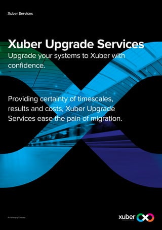 Xuber Services

Xuber Upgrade Services
Upgrade your systems to Xuber with
confidence.

Providing certainty of timescales,
results and costs, Xuber Upgrade
Services ease the pain of migration.

 